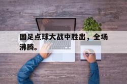 开云在线入口-国足点球大战中胜出，全场沸腾。