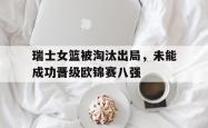 开云中国网站-瑞士女篮被淘汰出局，未能成功晋级欧锦赛八强
