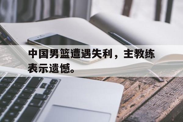 中国男篮遭遇失利，主教练表示遗憾。